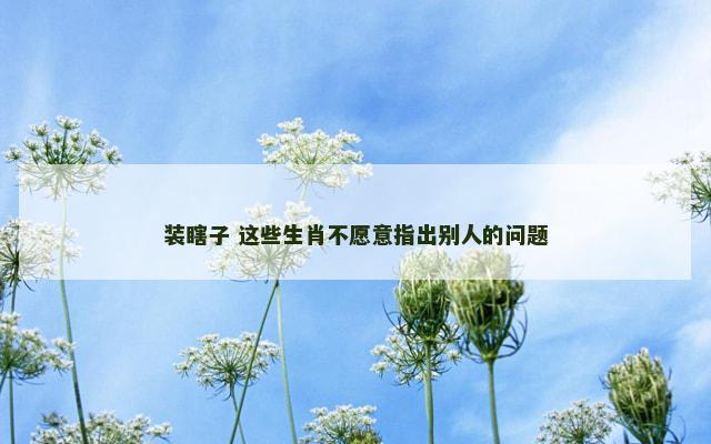 装瞎子 这些生肖不愿意指出别人的问题 装瞎子 这些生肖不愿意指出别人的问题