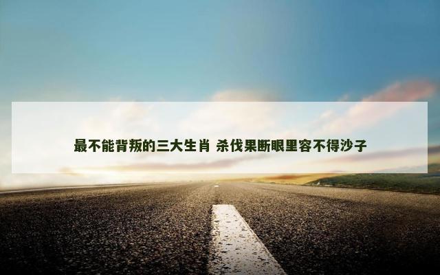最不能背叛的三大生肖 杀伐果断眼里容不得沙子