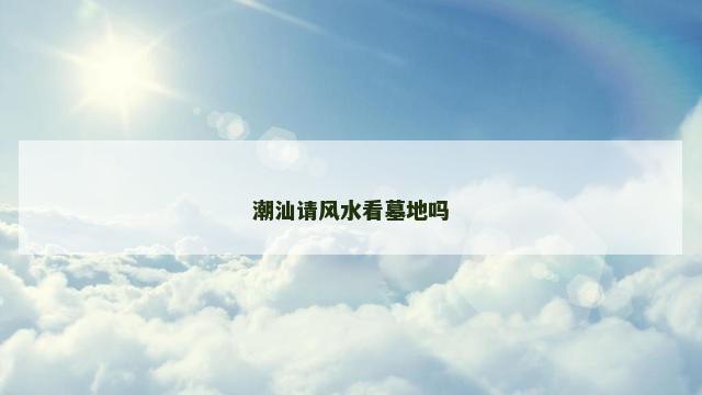 潮汕请风水看墓地吗 潮汕请风水看墓地吗