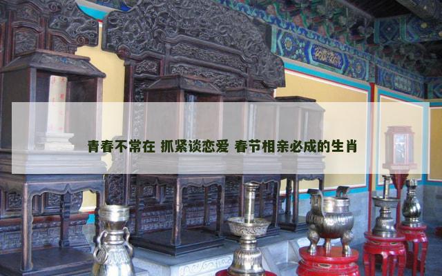 青春不常在 抓紧谈恋爱 春节相亲必成的生肖 青春不常在 抓紧谈恋爱 春节相亲必成的生肖