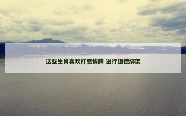 这些生肖喜欢打感情牌 进行道德绑架