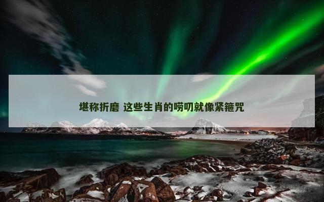 堪称折磨 这些生肖的唠叨就像紧箍咒 堪称折磨 这些生肖的唠叨就像紧箍咒