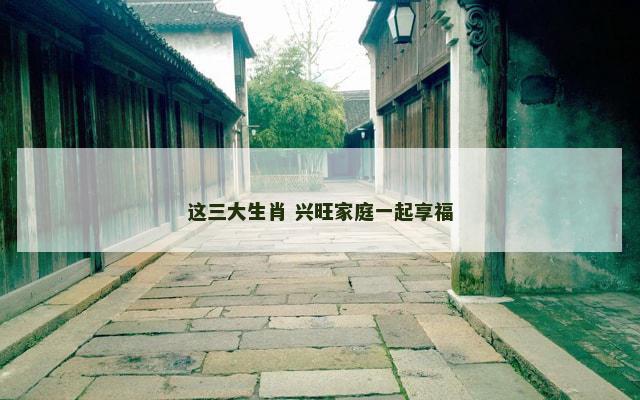 这三大生肖 兴旺家庭一起享福