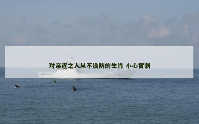 对亲近之人从不设防的生肖 小心背刺 对亲近之人从不设防的生肖 小心背刺