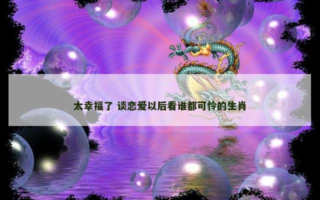太幸福了 谈恋爱以后看谁都可怜的生肖