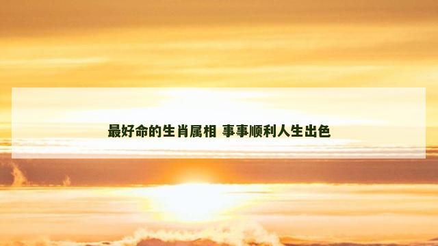 最好命的生肖属相 事事顺利人生出色 最好命的生肖属相 事事顺利人生出色