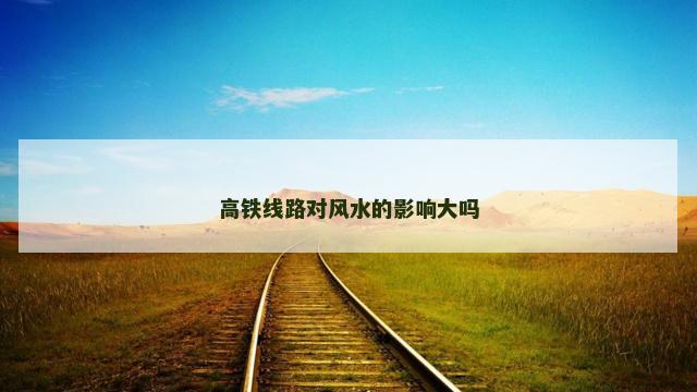 高铁线路对风水的影响大吗 高铁线路对风水的影响大吗