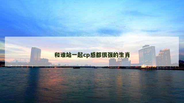 和谁站一起cp感都很强的生肖 和谁站一起cp感都很强的生肖