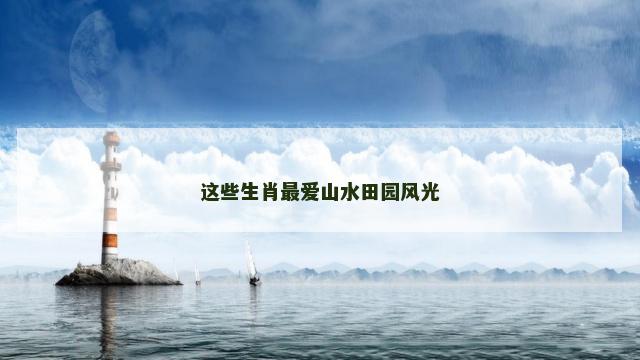 这些生肖最爱山水田园风光 这些生肖最爱山水田园风光