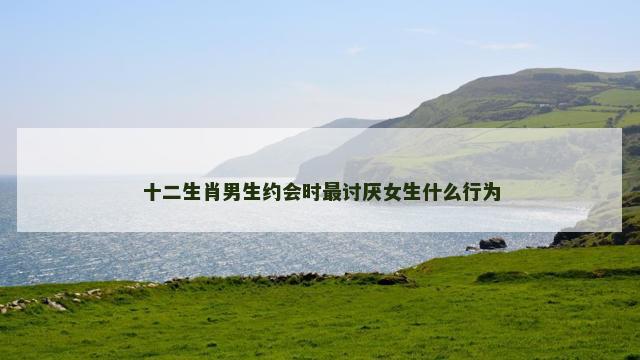 十二生肖男生约会时最讨厌女生什么行为