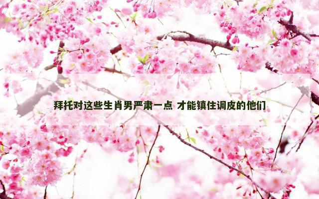 拜托对这些生肖男严肃一点 才能镇住调皮的他们 拜托对这些生肖男严肃一点 才能镇住调皮的他们