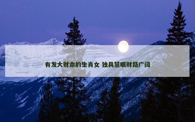 有发大财命的生肖女 独具慧眼财路广阔 有发大财命的生肖女 独具慧眼财路广阔