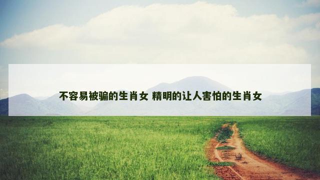 不容易被骗的生肖女 精明的让人害怕的生肖女 不容易被骗的生肖女 精明的让人害怕的生肖女