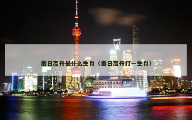 指日高升是什么生肖(指日高升打一生肖) 指日高升是什么生肖(指日高升打一生肖)