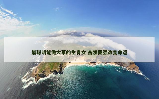最聪明能做大事的生肖女 奋发图强改变命运 最聪明能做大事的生肖女 奋发图强改变命运