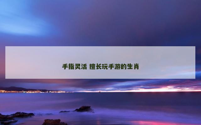 手指灵活 擅长玩手游的生肖 手指灵活 擅长玩手游的生肖