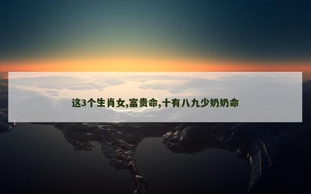 这3个生肖女,富贵命,十有八九少奶奶命