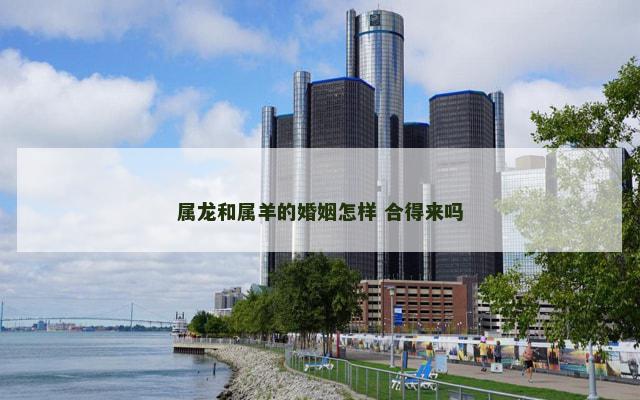 属龙和属羊的婚姻怎样 合得来吗 属龙和属羊的婚姻怎样 合得来吗