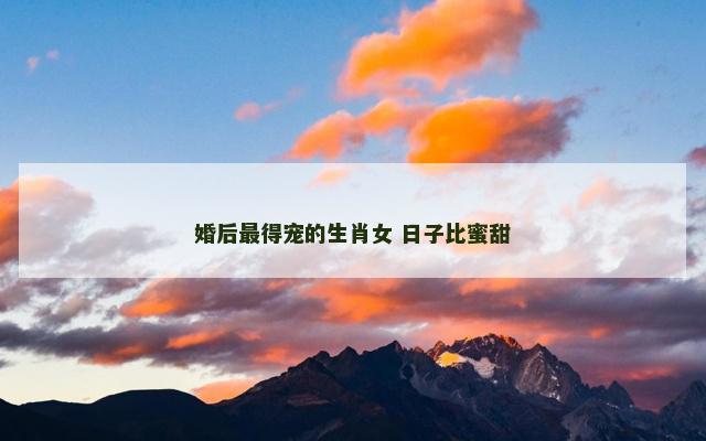 婚后最得宠的生肖女 日子比蜜甜 婚后最得宠的生肖女 日子比蜜甜