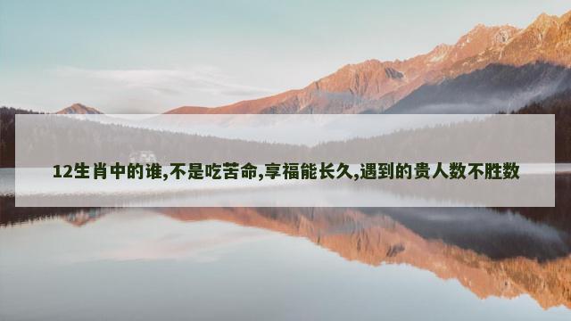 12生肖中的谁,不是吃苦命,享福能长久,遇到的贵人数不胜数