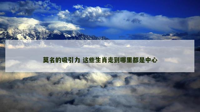 莫名的吸引力 这些生肖走到哪里都是中心 莫名的吸引力 这些生肖走到哪里都是中心