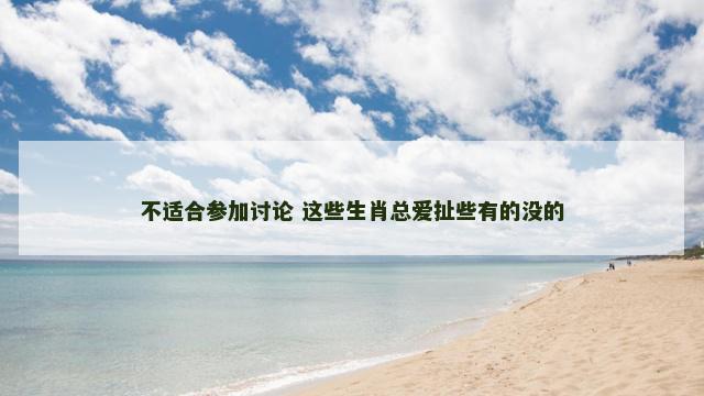 不适合参加讨论 这些生肖总爱扯些有的没的 不适合参加讨论 这些生肖总爱扯些有的没的