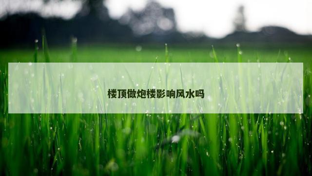 楼顶做炮楼影响风水吗 楼顶做炮楼影响风水吗