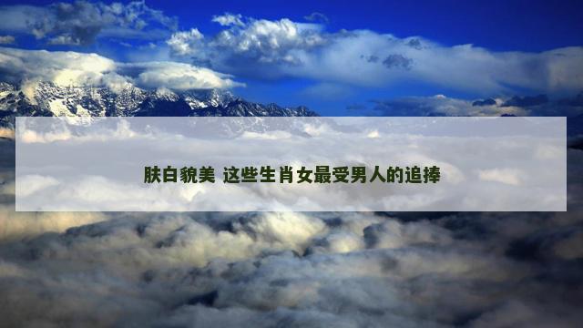 肤白貌美 这些生肖女最受男人的追捧 肤白貌美 这些生肖女最受男人的追捧