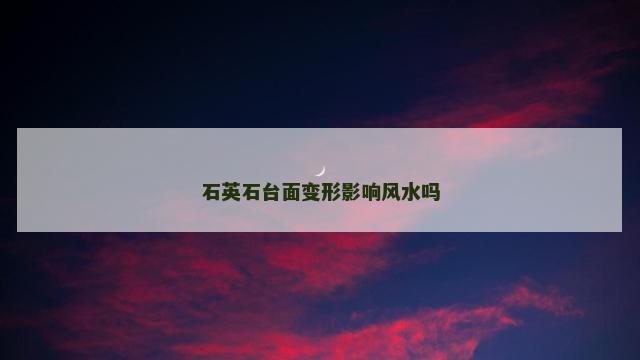 石英石台面变形影响风水吗 石英石台面变形影响风水吗