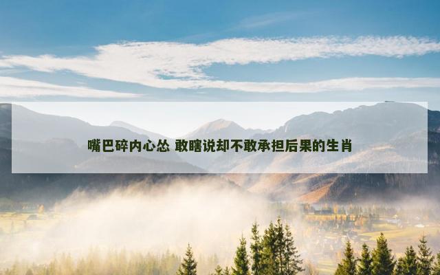 嘴巴碎内心怂 敢瞎说却不敢承担后果的生肖 嘴巴碎内心怂 敢瞎说却不敢承担后果的生肖