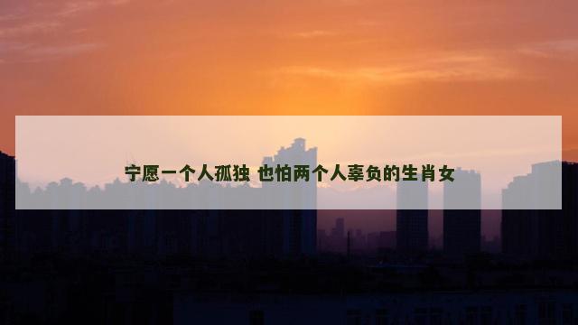宁愿一个人孤独 也怕两个人辜负的生肖女 宁愿一个人孤独 也怕两个人辜负的生肖女
