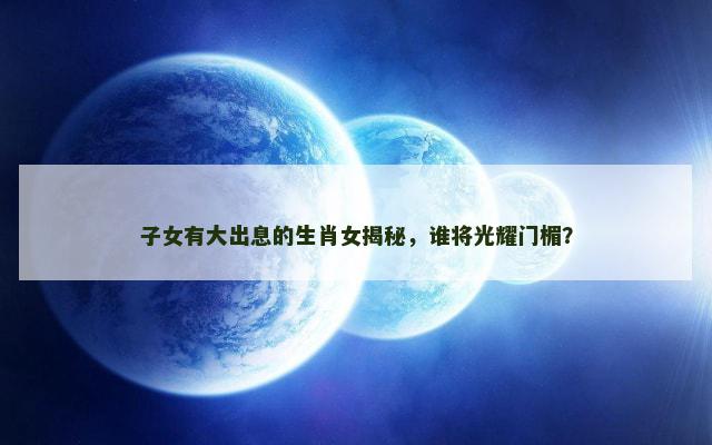 子女有大出息的生肖女揭秘，谁将光耀门楣？