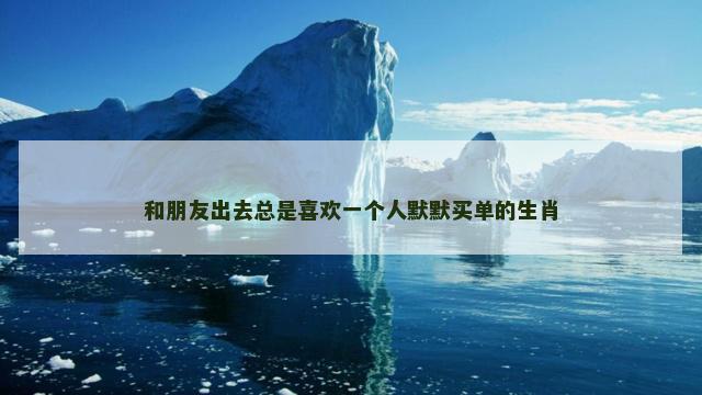 和朋友出去总是喜欢一个人默默买单的生肖