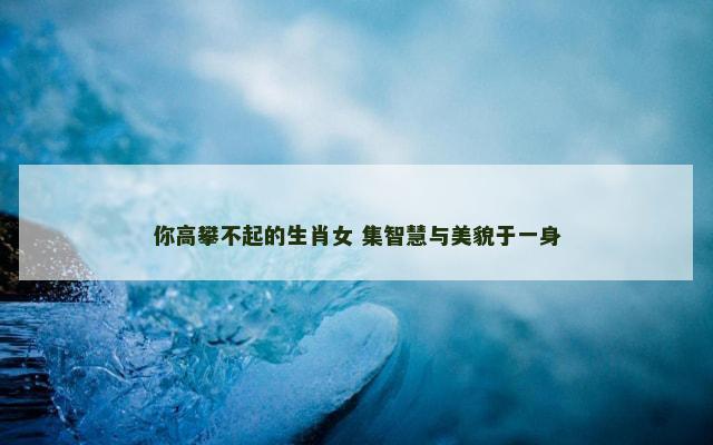 你高攀不起的生肖女 集智慧与美貌于一身 你高攀不起的生肖女 集智慧与美貌于一身