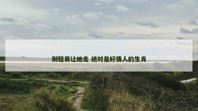 别轻易让她走 绝对是好情人的生肖 别轻易让她走 绝对是好情人的生肖
