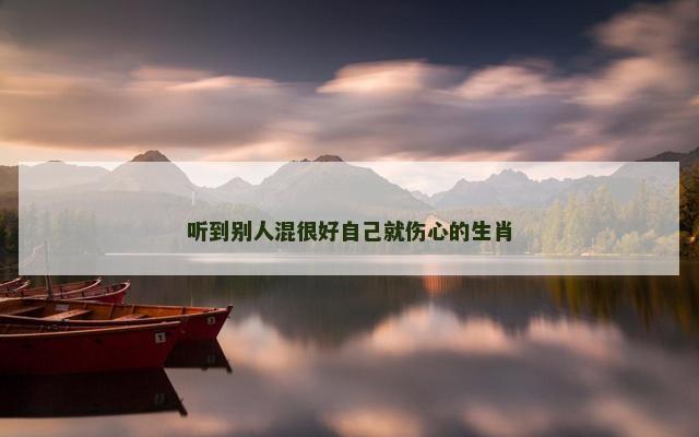听到别人混很好自己就伤心的生肖 听到别人混很好自己就伤心的生肖