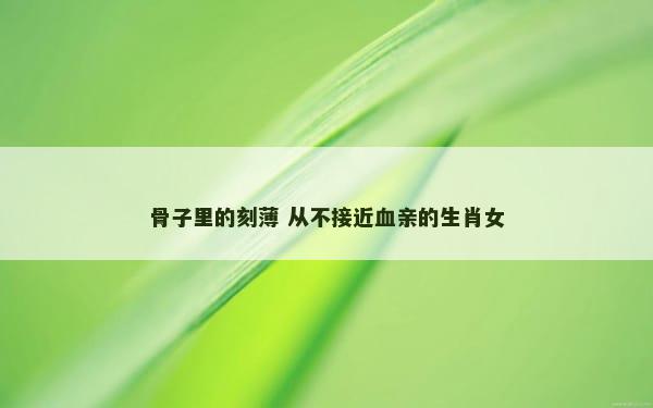 骨子里的刻薄 从不接近血亲的生肖女