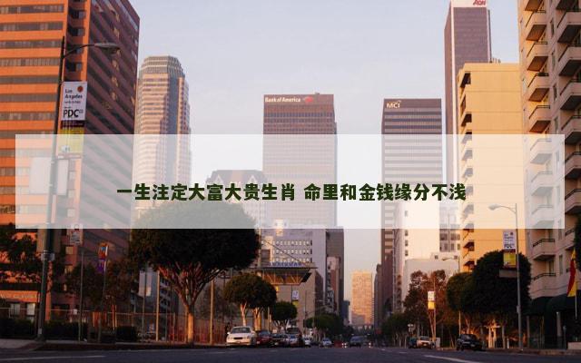 一生注定大富大贵生肖 命里和金钱缘分不浅 一生注定大富大贵生肖 命里和金钱缘分不浅