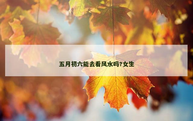 五月初六能去看风水吗?女生 五月初六能去看风水吗?女生