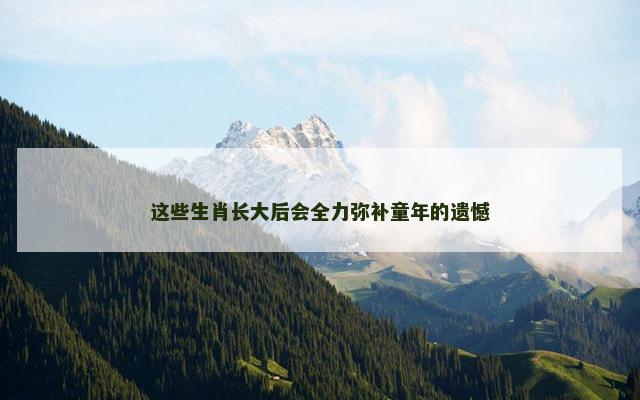 这些生肖长大后会全力弥补童年的遗憾 这些生肖长大后会全力弥补童年的遗憾