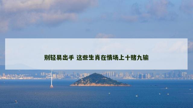 别轻易出手 这些生肖在情场上十赌九输 别轻易出手 这些生肖在情场上十赌九输