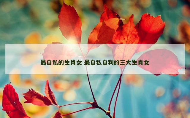 最自私的生肖女 最自私自利的三大生肖女