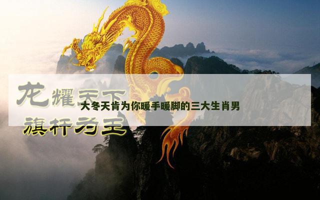 大冬天肯为你暖手暖脚的三大生肖男 大冬天肯为你暖手暖脚的三大生肖男