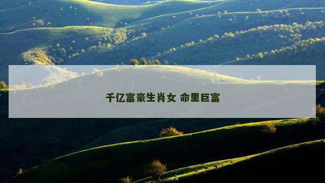 千亿富豪生肖女 命里巨富