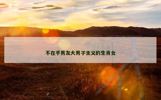 不在乎男友大男子主义的生肖女 不在乎男友大男子主义的生肖女