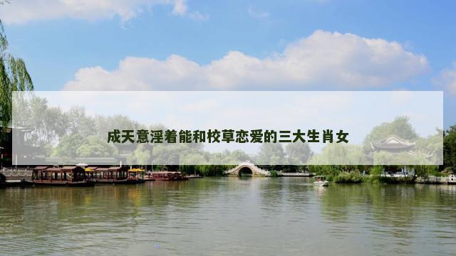 成天意淫着能和校草恋爱的三大生肖女 成天意淫着能和校草恋爱的三大生肖女