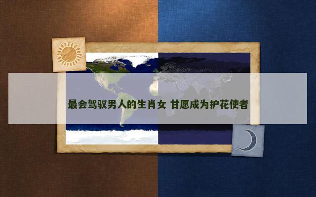 最会驾驭男人的生肖女 甘愿成为护花使者