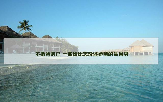 不撒娇则已 一撒娇比志玲还娇嗔的生肖男 不撒娇则已 一撒娇比志玲还娇嗔的生肖男