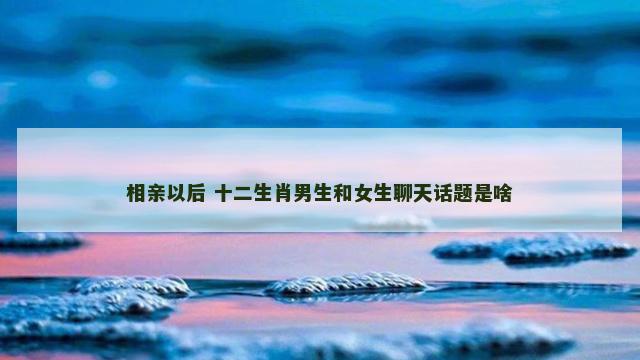相亲以后 十二生肖男生和女生聊天话题是啥