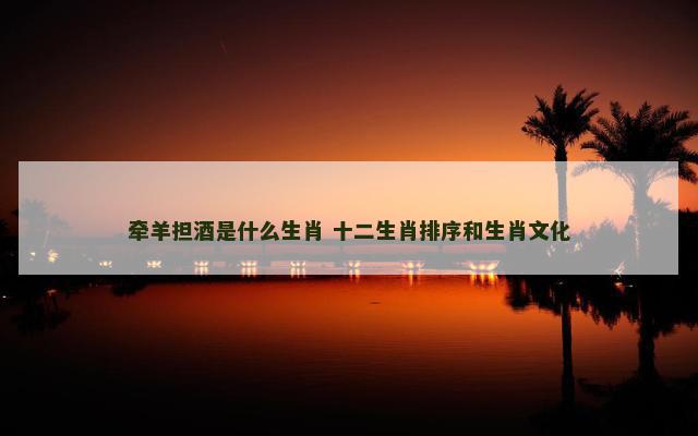 牵羊担酒是什么生肖 十二生肖排序和生肖文化